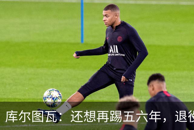 库尔图瓦：还想再踢五六年，退役后不想当主教练因为这让人老得快